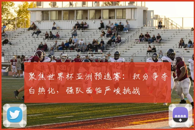 聚焦世界杯亚洲预选赛：积分争夺白热化，强队面临严峻挑战