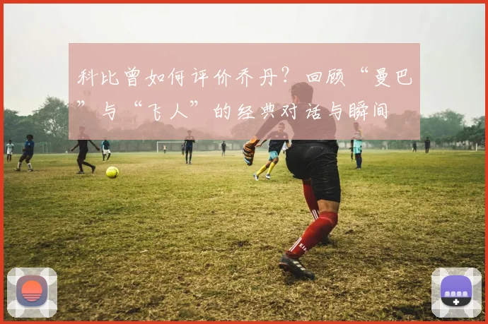 科比曾如何评价乔丹？回顾“曼巴”与“飞人”的经典对话与瞬间