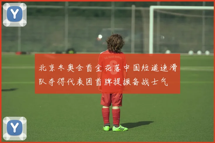 北京冬奥会首金花落中国短道速滑队夺得代表团首牌提振备战士气